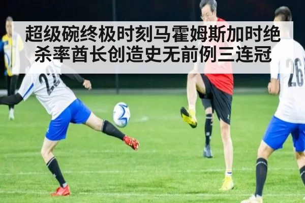 超级碗终极时刻马霍姆斯加时绝杀率酋长创造史无前例三连冠