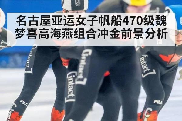 名古屋亚运女子帆船470级魏梦喜高海燕组合冲金前景分析
